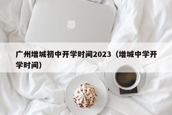 广州增城初中开学时间2023（增城中学开学时间）