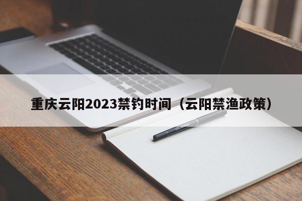 重庆云阳2023禁钓时间（云阳禁渔政策）