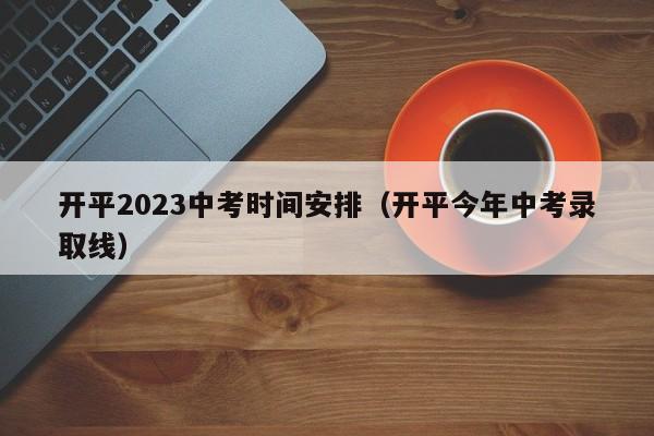 开平2023中考时间安排（开平今年中考录取线）