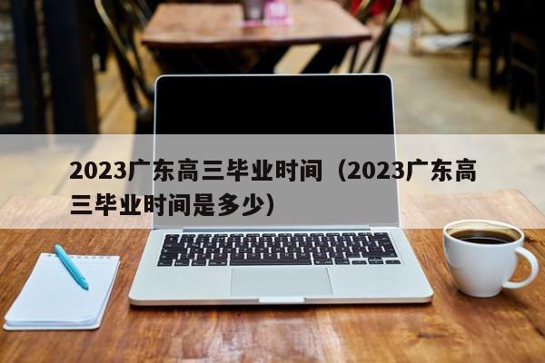 2023广东高三毕业时间（2023广东高三毕业时间是多少）