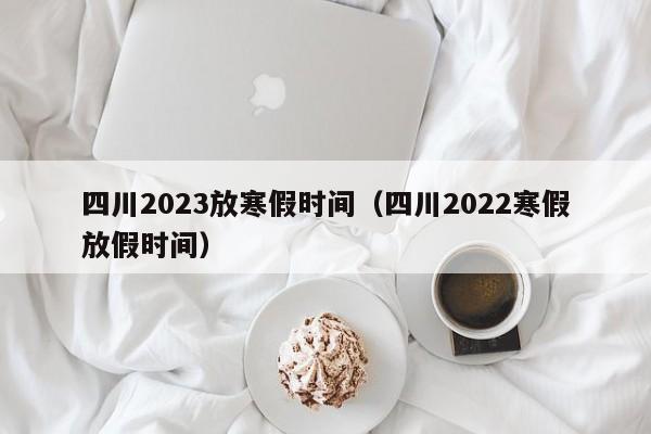 四川2023放寒假时间（四川2022寒假放假时间）