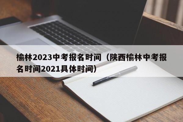 榆林2023中考报名时间（陕西榆林中考报名时间2021具体时间）