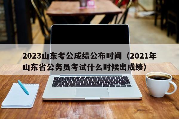 2023山东考公成绩公布时间（2021年山东省公务员考试什么时候出成绩）