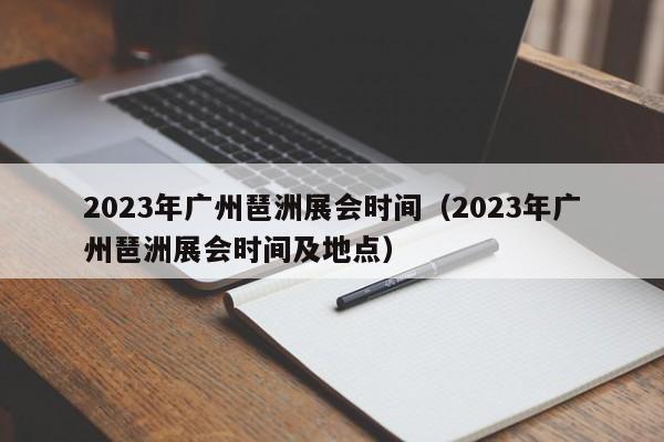2023年广州琶洲展会时间（2023年广州琶洲展会时间及地点）