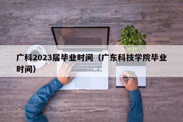 广科2023届毕业时间（广东科技学院毕业时间）
