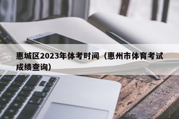 惠城区2023年体考时间（惠州市体育考试成绩查询）