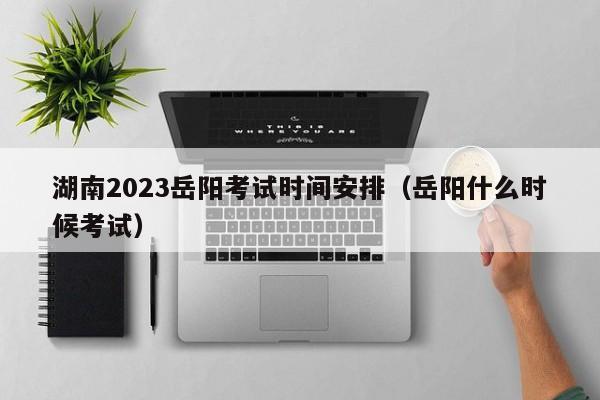 湖南2023岳阳考试时间安排（岳阳什么时候考试）