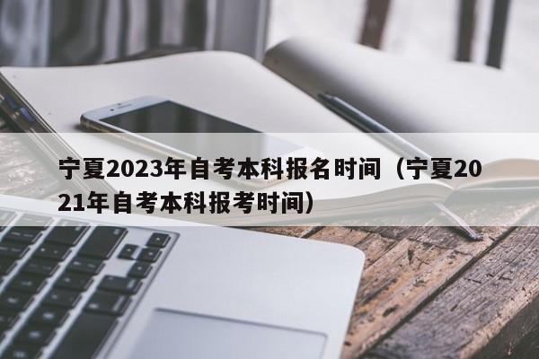 宁夏2023年自考本科报名时间（宁夏2021年自考本科报考时间）