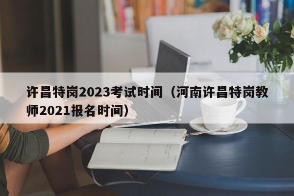 许昌特岗2023考试时间（河南许昌特岗教师2021报名时间）
