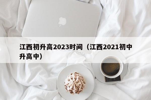 江西初升高2023时间（江西2021初中升高中）