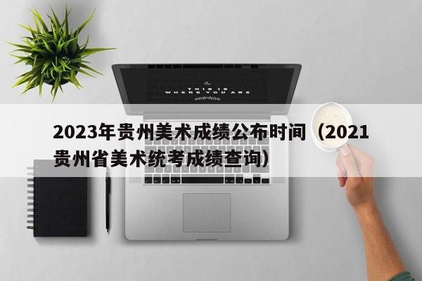 2023年贵州美术成绩公布时间（2021贵州省美术统考成绩查询）