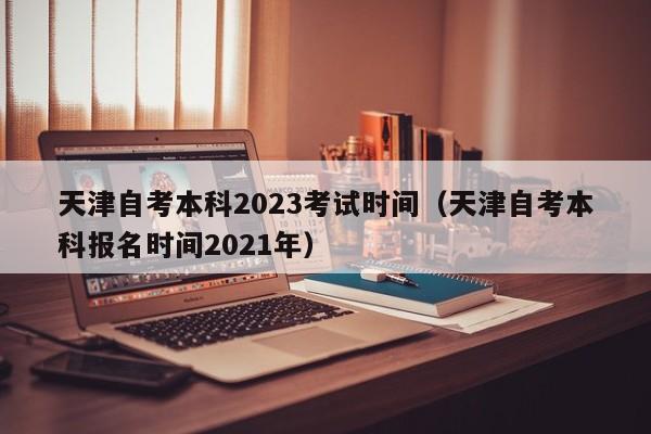 天津自考本科2023考试时间（天津自考本科报名时间2021年）