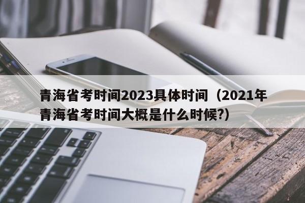 青海省考时间2023具体时间（2021年青海省考时间大概是什么时候?）