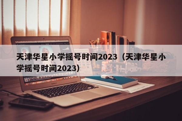 天津华星小学摇号时间2023（天津华星小学摇号时间2023）