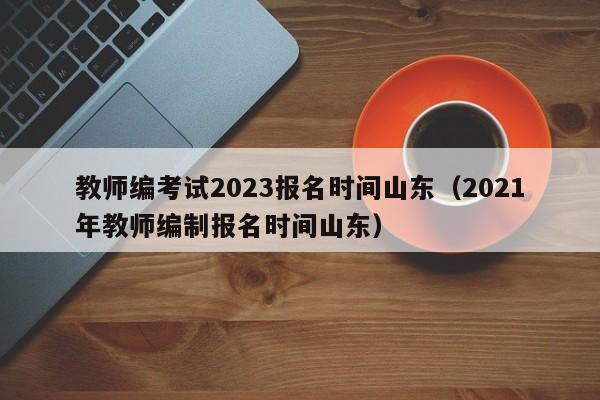 教师编考试2023报名时间山东（2021年教师编制报名时间山东）