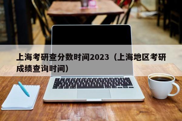 上海考研查分数时间2023（上海地区考研成绩查询时间）