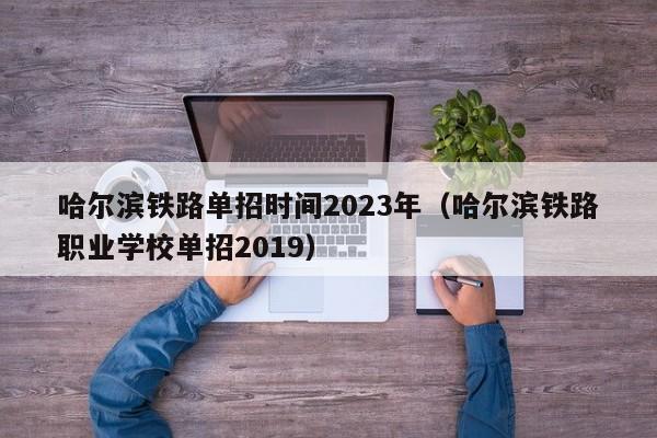 哈尔滨铁路单招时间2023年（哈尔滨铁路职业学校单招2019）