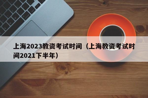 上海2023教资考试时间（上海教资考试时间2021下半年）