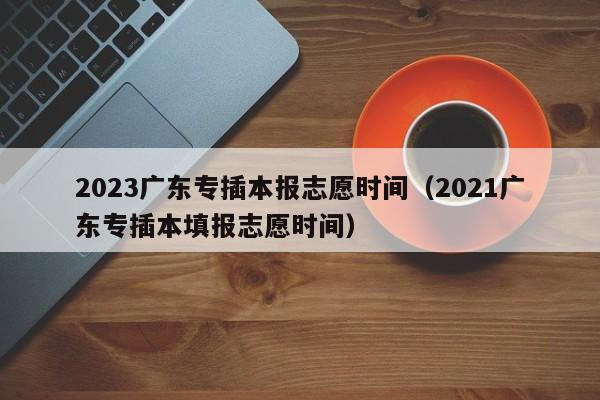 2023广东专插本报志愿时间（2021广东专插本填报志愿时间）